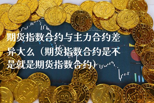 期货指数合约与主力合约差异大么（期货指数合约是不是就是期货指数合约） (https://www.njaxzs.com/) 期货行情 第1张