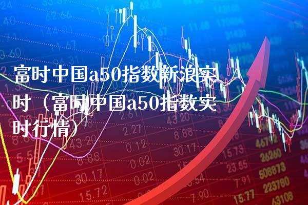 富时中国a50指数新浪实时（富时中国a50指数实时行情） (https://www.njaxzs.com/) 期货直播间 第1张