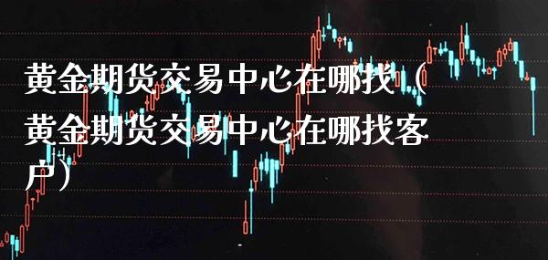 黄金期货交易中心在哪找（黄金期货交易中心在哪找客户） (https://www.njaxzs.com/) 期货直播间 第1张