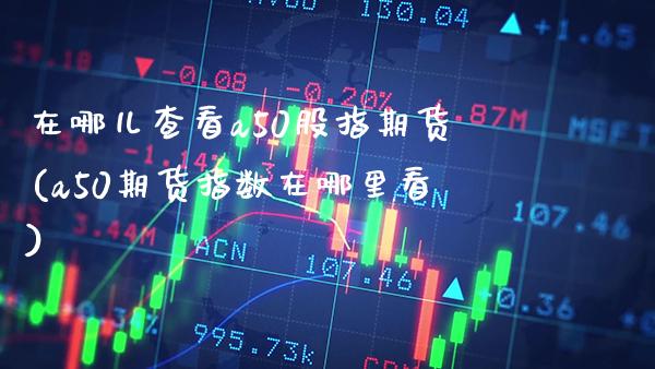 在哪儿查看a50股指期货(a50期货指数在哪里看) (https://www.njaxzs.com/) 期货直播间 第1张