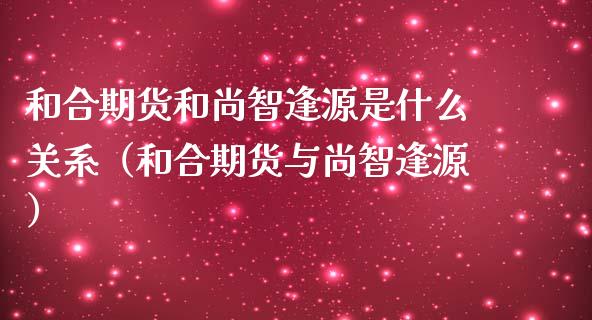 和合期货和尚智逢源是什么关系（和合期货与尚智逢源） (https://www.njaxzs.com/) 内盘期货 第1张