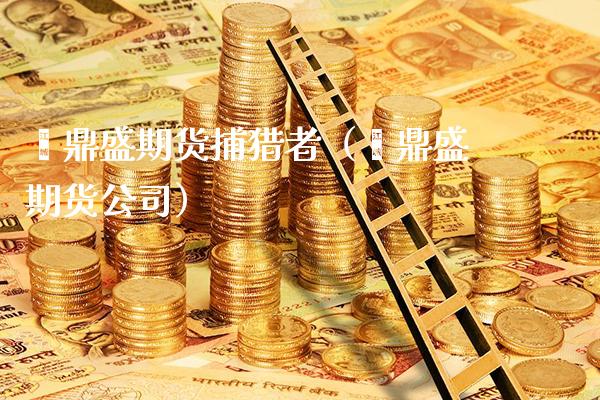 鑫鼎盛期货捕猎者（鑫鼎盛期货公司） (https://www.njaxzs.com/) 期货行情 第1张