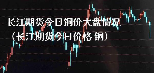 长江期货今日铜价大盘情况（长江期货今日 铜） (https://www.njaxzs.com/) 期货直播间 第1张