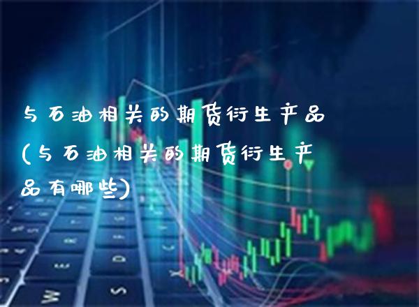 与石油相关的期货衍生产品(与石油相关的期货衍生产品有哪些) (https://www.njaxzs.com/) 期货直播间 第1张