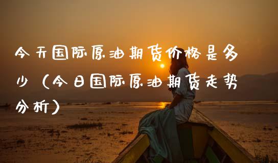 今天国际原油期货是多少（今日国际原油期货走势分析） (https://www.njaxzs.com/) 期货直播间 第1张