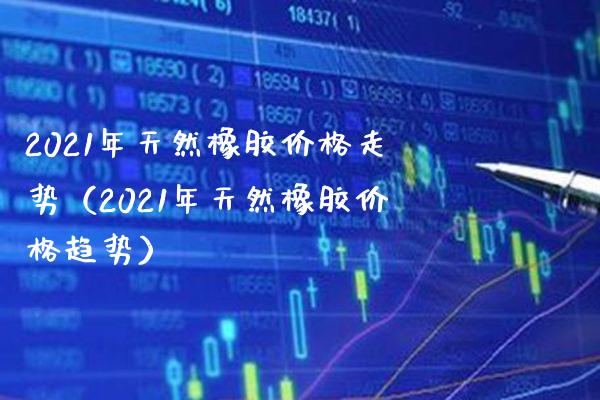 2021年天然橡胶走势（2021年天然橡胶趋势） (https://www.njaxzs.com/) 期货直播间 第1张