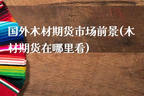 国外木材期货市场前景(木材期货在哪里看) (https://www.njaxzs.com/) 原油期货 第1张
