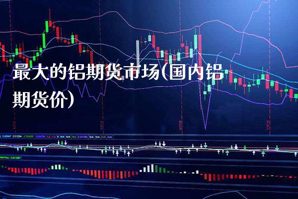 最大的铝期货市场(国内铝期货价) (https://www.njaxzs.com/) 期货开户 第1张