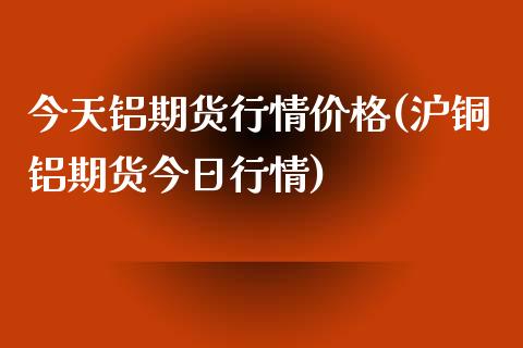 今天铝期货行情价格(沪铜铝期货今日行情) (https://www.njaxzs.com/) 黄金期货 第1张
