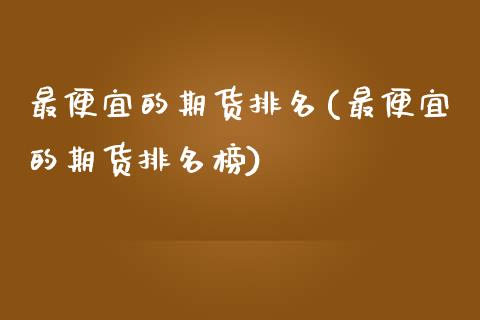 最便宜的期货排名(最便宜的期货排名榜) (https://www.njaxzs.com/) 期货直播间 第1张
