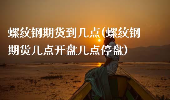 螺纹钢期货到几点(螺纹钢期货几点开盘几点停盘) (https://www.njaxzs.com/) 期货投资 第1张