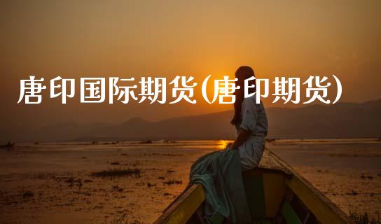 唐印国际期货(唐印期货) (https://www.njaxzs.com/) 期货直播间 第1张