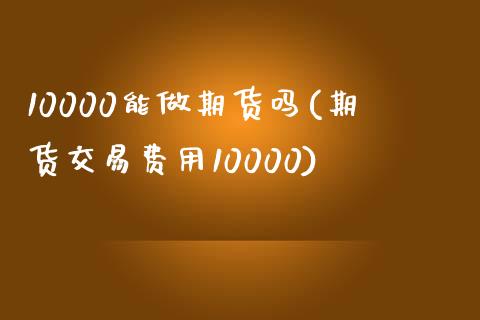 10000能做期货吗(期货交易费用10000) (https://www.njaxzs.com/) 期货行情 第1张