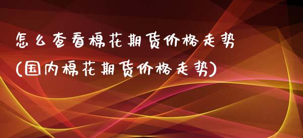 怎么查看棉花期货价格走势(国内棉花期货价格走势) (https://www.njaxzs.com/) 内盘期货 第1张