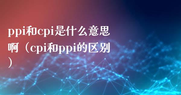 ppi和cpi是什么意思啊（cpi和ppi的区别） (https://www.njaxzs.com/) 期货直播间 第1张