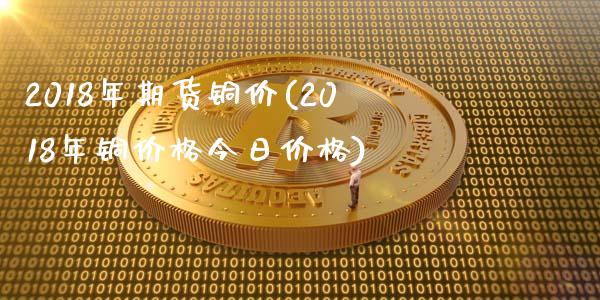 2018年期货铜价(2018年铜价格今日价格) (https://www.njaxzs.com/) 期货投资 第1张