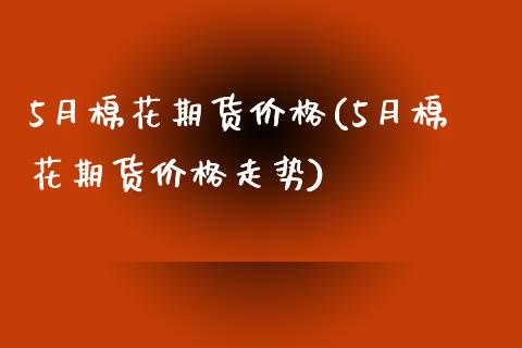 5月棉花期货价格(5月棉花期货价格走势) (https://www.njaxzs.com/) 期货直播间 第1张