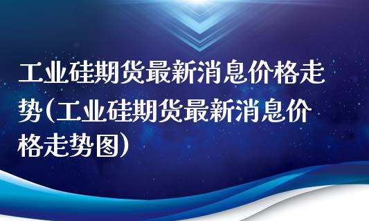 工业硅期货最新消息价格走势(工业硅期货最新消息价格走势图) (https://www.njaxzs.com/) 期货开户 第1张
