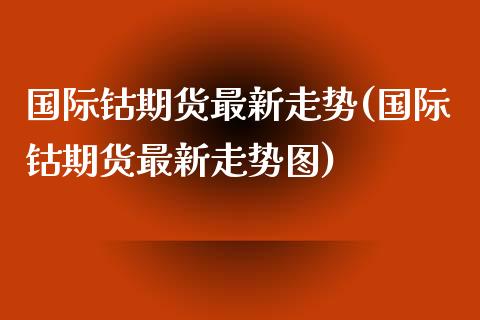 国际钴期货最新走势(国际钴期货最新走势图) (https://www.njaxzs.com/) 期货直播间 第1张
