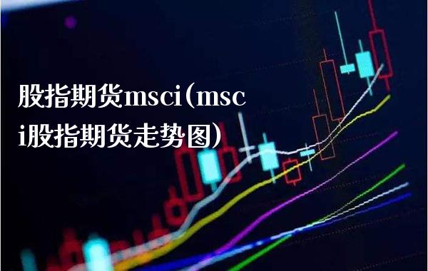 股指期货msci(msci股指期货走势图) (https://www.njaxzs.com/) 期货行情 第1张