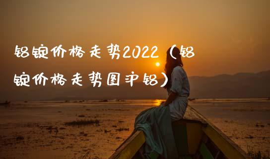 铝锭走势2022（铝锭走势图沪铝） (https://www.njaxzs.com/) 内盘期货 第1张
