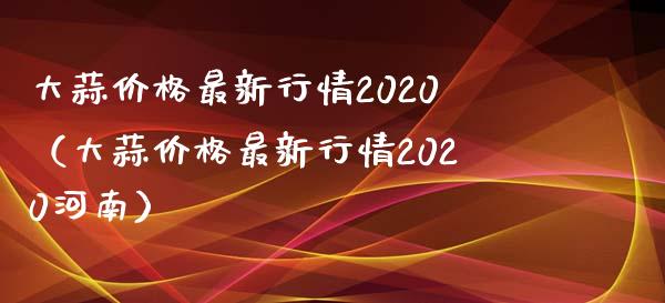 大蒜最新行情2020(大蒜最新行情2020河南) 期货行情 第1张-爱新财经 大蒜最新行情2020(大蒜最新行情2020河南) (https://www.njaxzs.com/) 期货行情 第1张