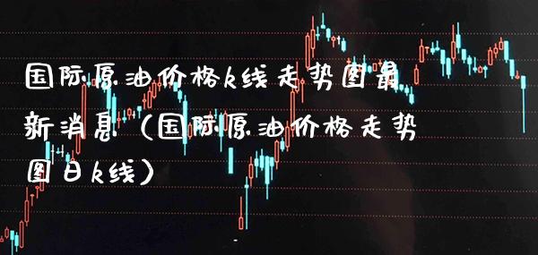国际原油k线走势图最新消息（国际原油走势图日k线） (https://www.njaxzs.com/) 期货直播间 第1张