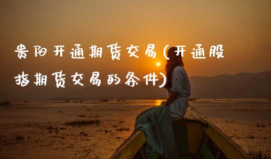 贵阳开通期货交易(开通股指期货交易的条件) (https://www.njaxzs.com/) 原油期货 第1张