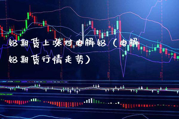 铝期货上涨对电解铝（电解铝期货行情走势） (https://www.njaxzs.com/) 期货行情 第1张