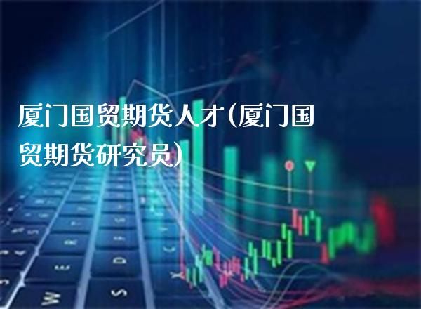 厦门国贸期货人才(厦门国贸期货研究员) (https://www.njaxzs.com/) 原油期货 第1张