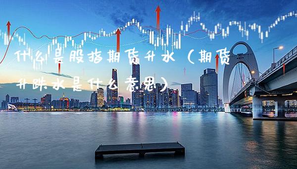 什么是股指期货升水（期货升跌水是什么意思） (https://www.njaxzs.com/) 期货直播间 第1张