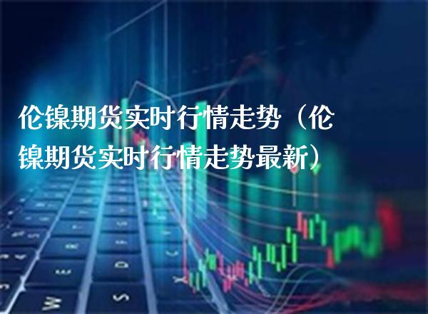 伦镍期货实时行情走势（伦镍期货实时行情走势最新） (https://www.njaxzs.com/) 期货直播间 第1张