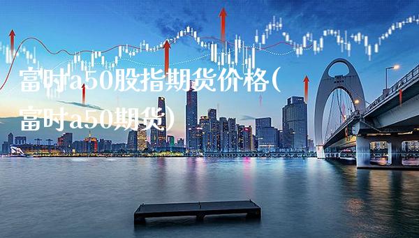 富时a50股指期货价格(富时a50期货) (https://www.njaxzs.com/) 期货投资 第1张