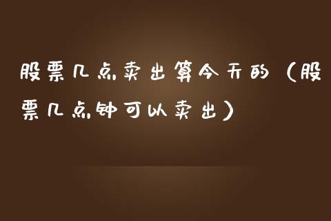 股票几点卖出算今天的（股票几点钟可以卖出） (https://www.njaxzs.com/) 期货直播间 第1张