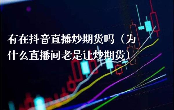 有在抖音直播炒期货吗（为什么直播间老是让炒期货） (https://www.njaxzs.com/) 期货直播间 第1张