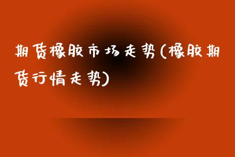 期货橡胶市场走势(橡胶期货行情走势) (https://www.njaxzs.com/) 期货投资 第1张