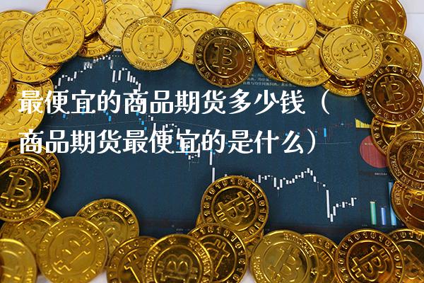 最便宜的商品期货多少钱（商品期货最便宜的是什么） (https://www.njaxzs.com/) 期货直播间 第1张