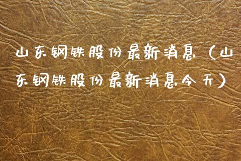 山东钢铁股份最新消息（山东钢铁股份最新消息今天） (https://www.njaxzs.com/) 黄金期货 第1张
