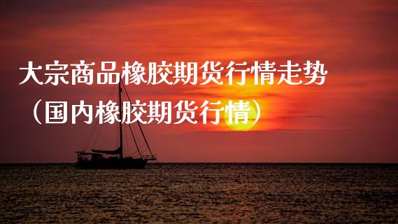 大宗商品橡胶期货行情走势（国内橡胶期货行情） (https://www.njaxzs.com/) 内盘期货 第1张