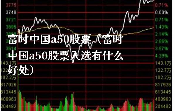 富时中国a50股票（富时中国a50股票入选有什么好处） (https://www.njaxzs.com/) 期货直播间 第1张
