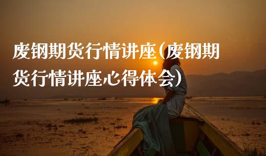 废钢期货行情讲座(废钢期货行情讲座心得体会) (https://www.njaxzs.com/) 期货直播间 第1张