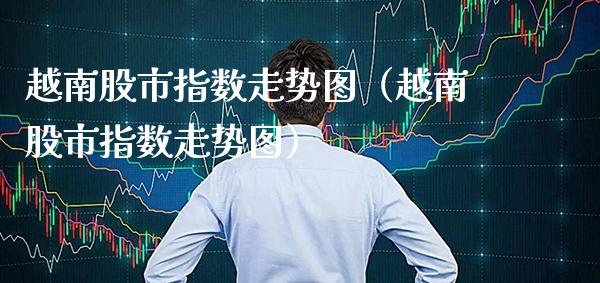 越南股市指数走势图（越南股市指数走势图） (https://www.njaxzs.com/) 原油期货 第1张