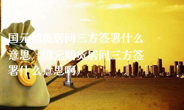 国元期货居间三方签署什么意思（国元期货居间三方签署什么意思啊） (https://www.njaxzs.com/) 黄金期货 第1张