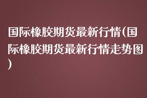 国际橡胶期货最新行情(国际橡胶期货最新行情走势图) (https://www.njaxzs.com/) 期货直播间 第1张