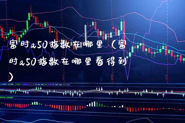 富时a50指数在哪里（富时a50指数在哪里看得到） (https://www.njaxzs.com/) 原油期货 第1张