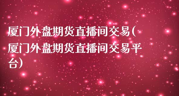 厦门外盘期货直播间交易(厦门外盘期货直播间交易平台) (https://www.njaxzs.com/) 原油期货 第1张