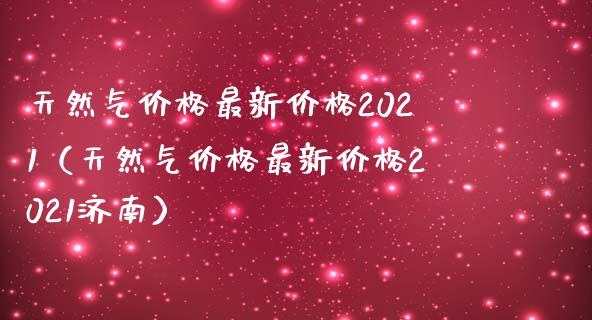 天然气最新2021（天然气最新2021济南） (https://www.njaxzs.com/) 期货行情 第1张