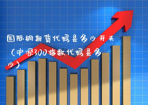 国际铜期货代码是多少开头（沪深300指数代码是多少） (https://www.njaxzs.com/) 内盘期货 第1张