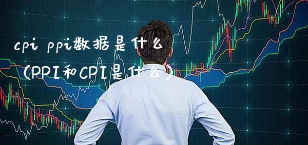 cpi ppi数据是什么（PPI和CPI是什么） (https://www.njaxzs.com/) 期货直播间 第1张