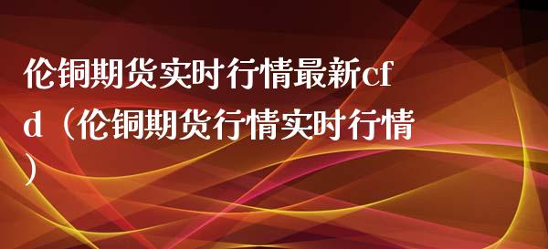 伦铜期货实时行情最新cfd（伦铜期货行情实时行情） (https://www.njaxzs.com/) 内盘期货 第1张